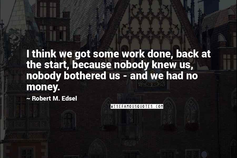 Robert M. Edsel Quotes: I think we got some work done, back at the start, because nobody knew us, nobody bothered us - and we had no money.