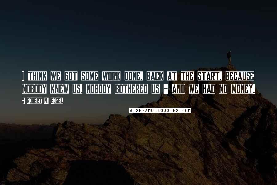Robert M. Edsel Quotes: I think we got some work done, back at the start, because nobody knew us, nobody bothered us - and we had no money.