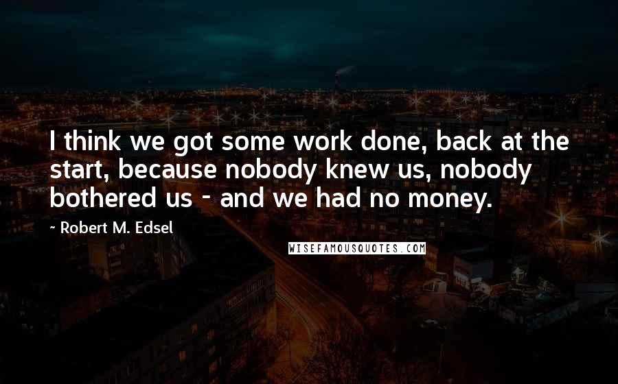 Robert M. Edsel Quotes: I think we got some work done, back at the start, because nobody knew us, nobody bothered us - and we had no money.