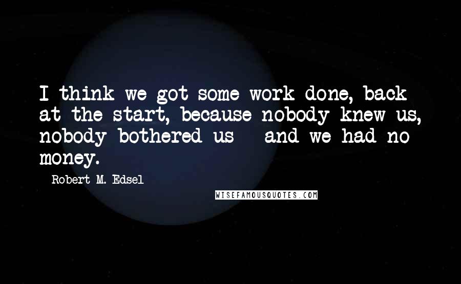 Robert M. Edsel Quotes: I think we got some work done, back at the start, because nobody knew us, nobody bothered us - and we had no money.