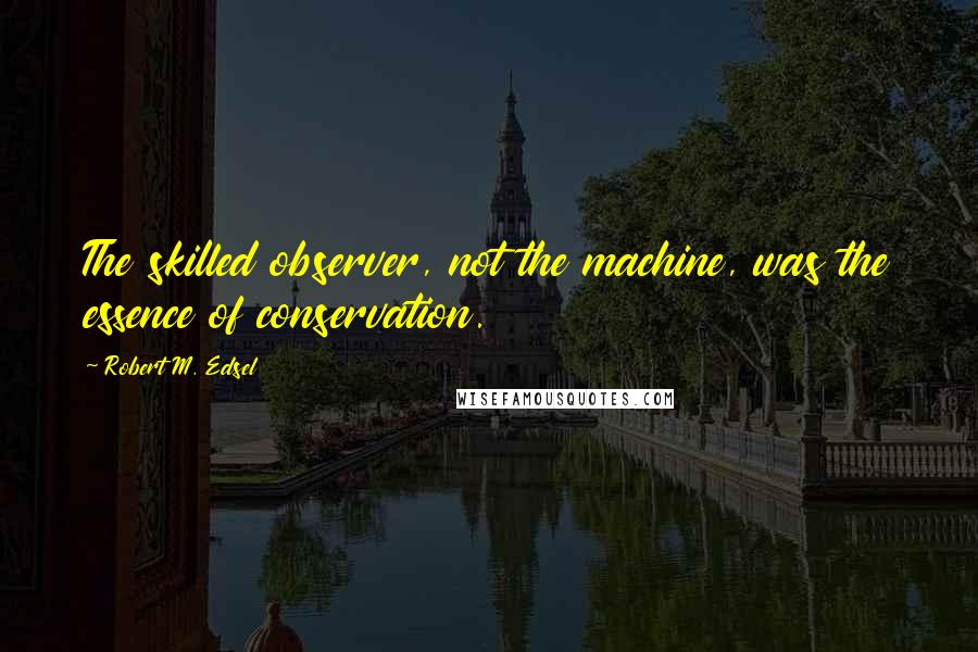 Robert M. Edsel Quotes: The skilled observer, not the machine, was the essence of conservation.