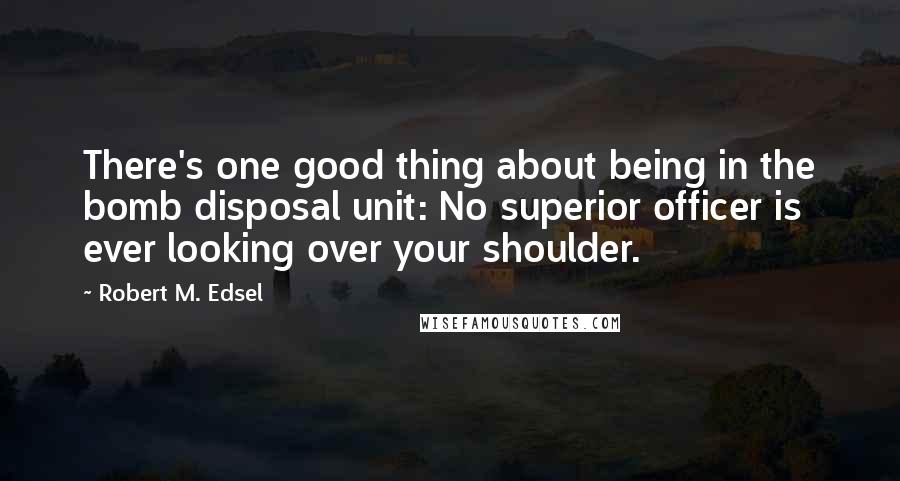 Robert M. Edsel Quotes: There's one good thing about being in the bomb disposal unit: No superior officer is ever looking over your shoulder.