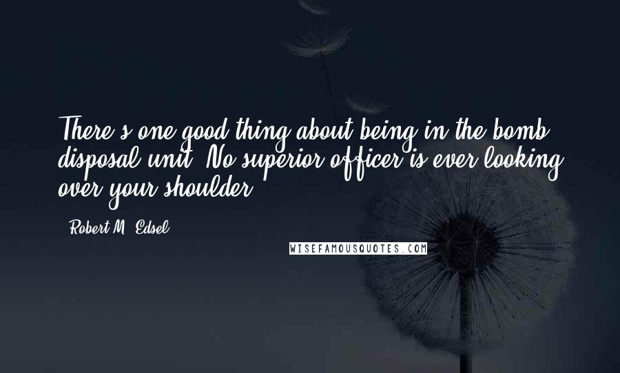 Robert M. Edsel Quotes: There's one good thing about being in the bomb disposal unit: No superior officer is ever looking over your shoulder.