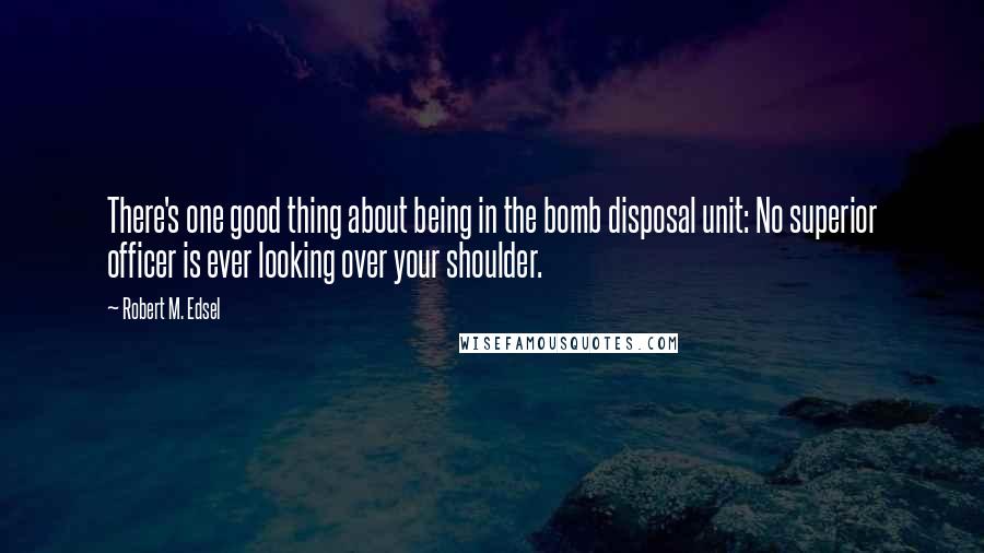 Robert M. Edsel Quotes: There's one good thing about being in the bomb disposal unit: No superior officer is ever looking over your shoulder.