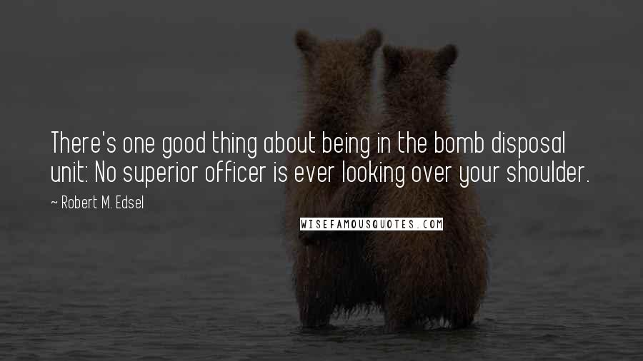 Robert M. Edsel Quotes: There's one good thing about being in the bomb disposal unit: No superior officer is ever looking over your shoulder.