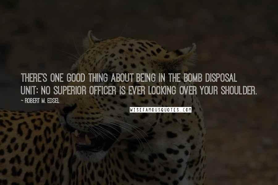 Robert M. Edsel Quotes: There's one good thing about being in the bomb disposal unit: No superior officer is ever looking over your shoulder.