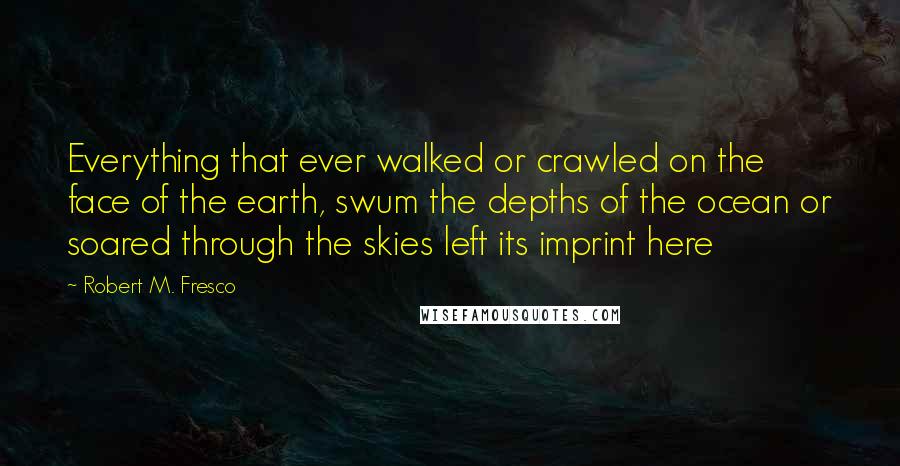 Robert M. Fresco Quotes: Everything that ever walked or crawled on the face of the earth, swum the depths of the ocean or soared through the skies left its imprint here