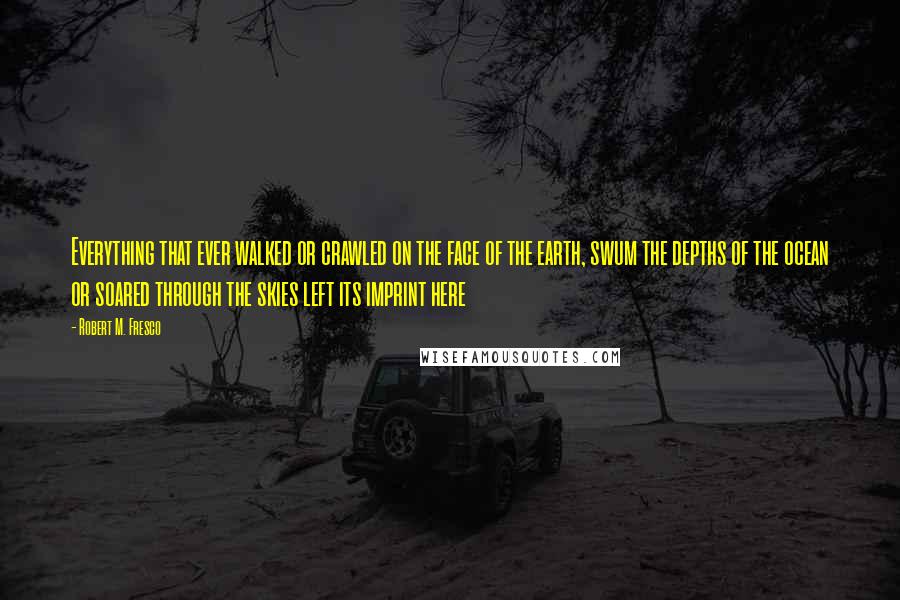 Robert M. Fresco Quotes: Everything that ever walked or crawled on the face of the earth, swum the depths of the ocean or soared through the skies left its imprint here