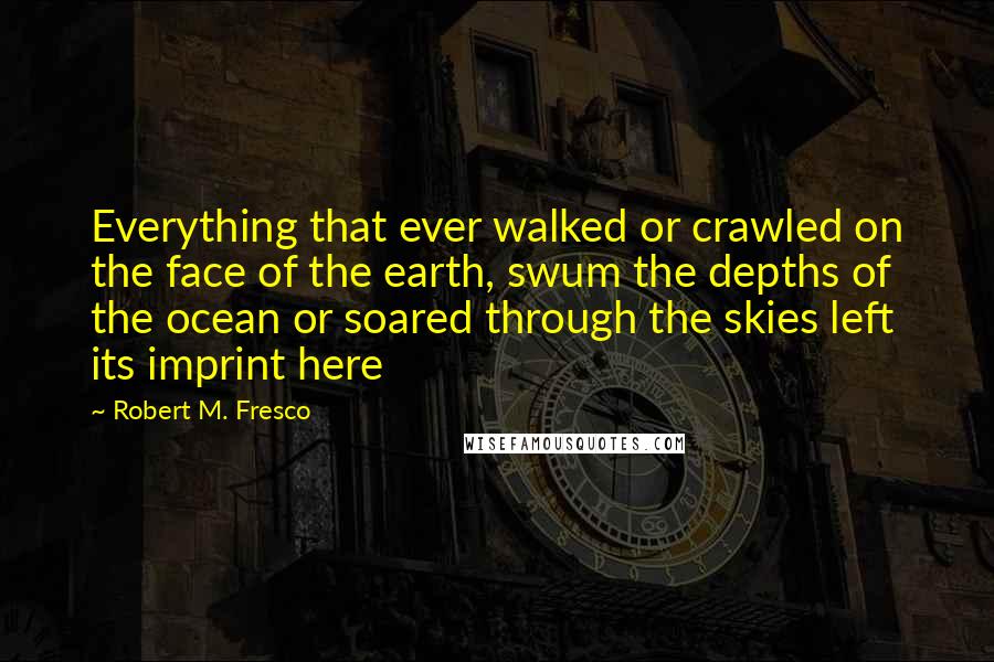 Robert M. Fresco Quotes: Everything that ever walked or crawled on the face of the earth, swum the depths of the ocean or soared through the skies left its imprint here