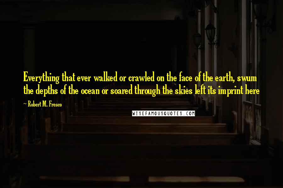 Robert M. Fresco Quotes: Everything that ever walked or crawled on the face of the earth, swum the depths of the ocean or soared through the skies left its imprint here