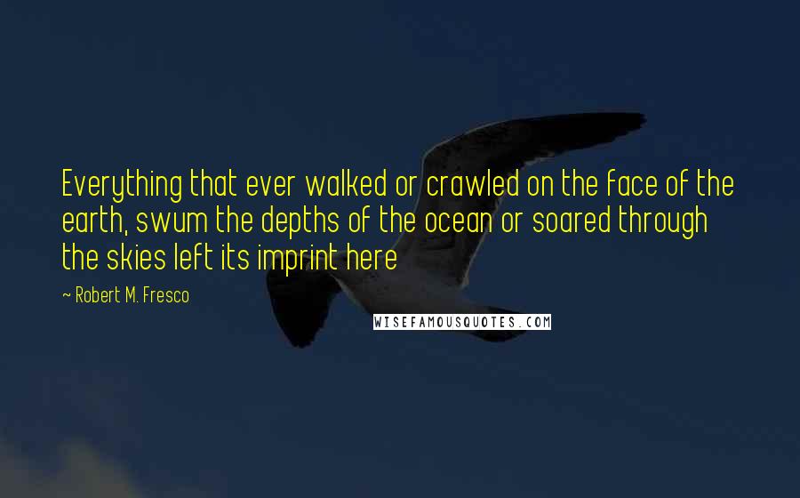 Robert M. Fresco Quotes: Everything that ever walked or crawled on the face of the earth, swum the depths of the ocean or soared through the skies left its imprint here