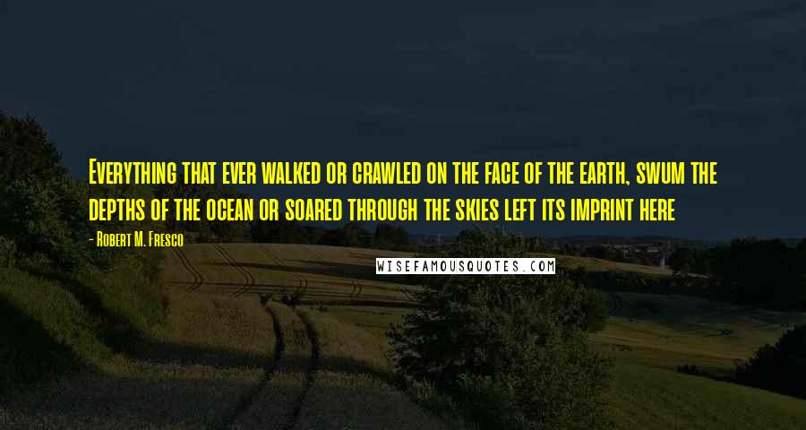 Robert M. Fresco Quotes: Everything that ever walked or crawled on the face of the earth, swum the depths of the ocean or soared through the skies left its imprint here