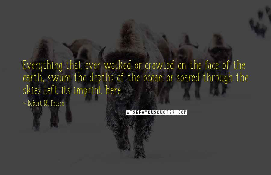 Robert M. Fresco Quotes: Everything that ever walked or crawled on the face of the earth, swum the depths of the ocean or soared through the skies left its imprint here