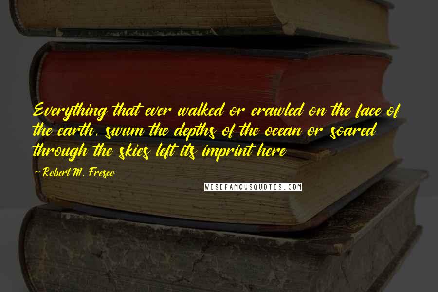 Robert M. Fresco Quotes: Everything that ever walked or crawled on the face of the earth, swum the depths of the ocean or soared through the skies left its imprint here