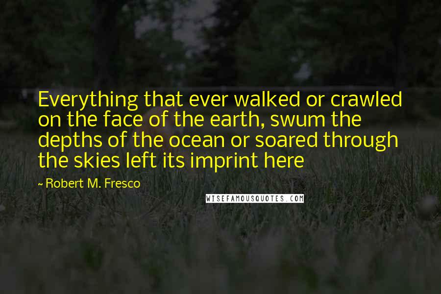 Robert M. Fresco Quotes: Everything that ever walked or crawled on the face of the earth, swum the depths of the ocean or soared through the skies left its imprint here