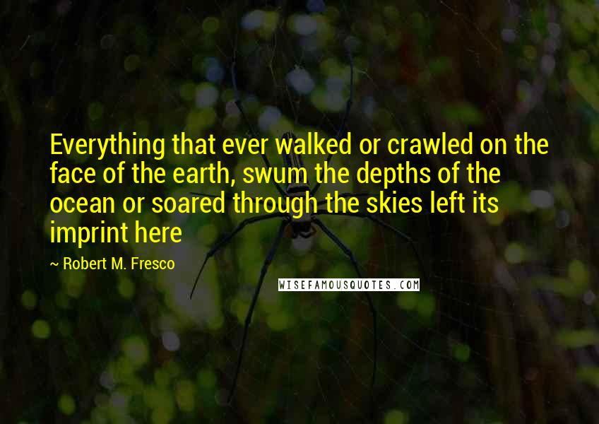 Robert M. Fresco Quotes: Everything that ever walked or crawled on the face of the earth, swum the depths of the ocean or soared through the skies left its imprint here