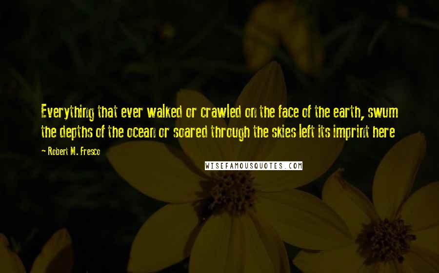 Robert M. Fresco Quotes: Everything that ever walked or crawled on the face of the earth, swum the depths of the ocean or soared through the skies left its imprint here