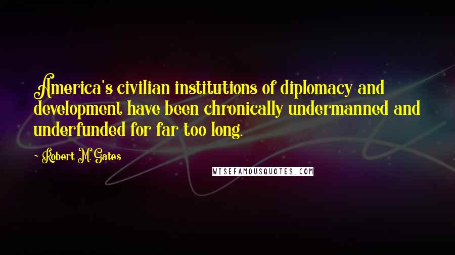 Robert M. Gates Quotes: America's civilian institutions of diplomacy and development have been chronically undermanned and underfunded for far too long.