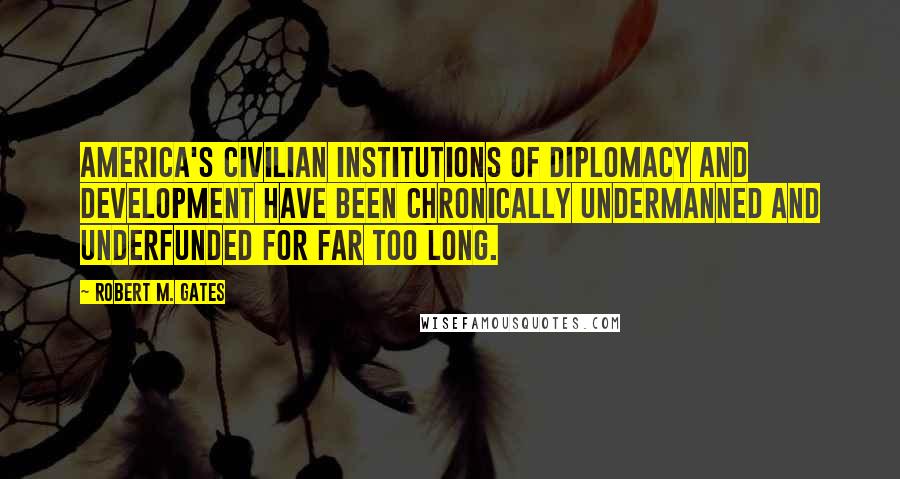 Robert M. Gates Quotes: America's civilian institutions of diplomacy and development have been chronically undermanned and underfunded for far too long.