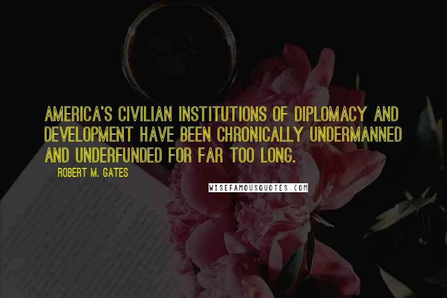 Robert M. Gates Quotes: America's civilian institutions of diplomacy and development have been chronically undermanned and underfunded for far too long.