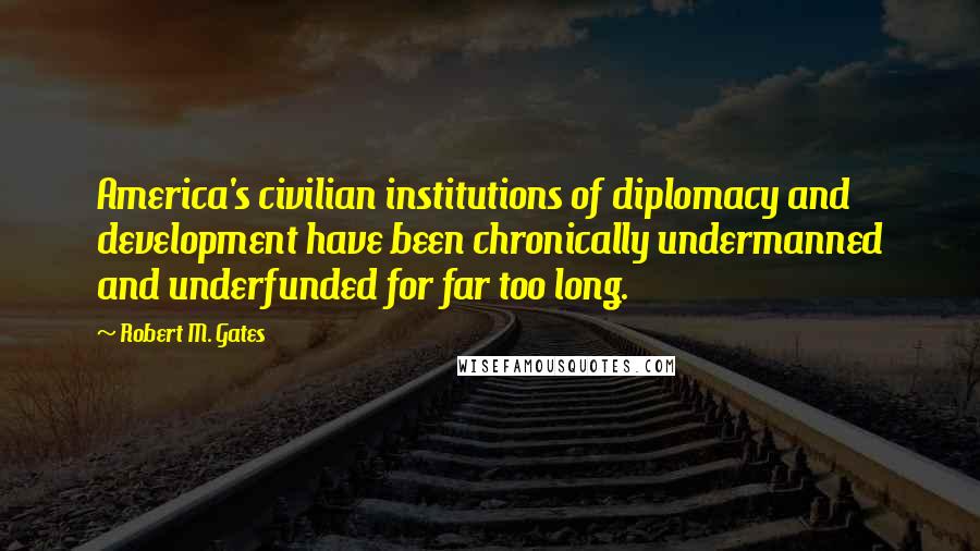 Robert M. Gates Quotes: America's civilian institutions of diplomacy and development have been chronically undermanned and underfunded for far too long.