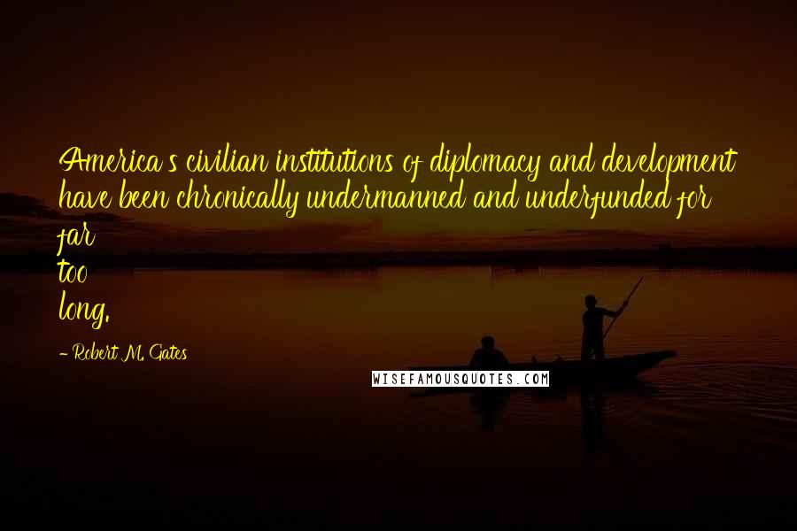 Robert M. Gates Quotes: America's civilian institutions of diplomacy and development have been chronically undermanned and underfunded for far too long.