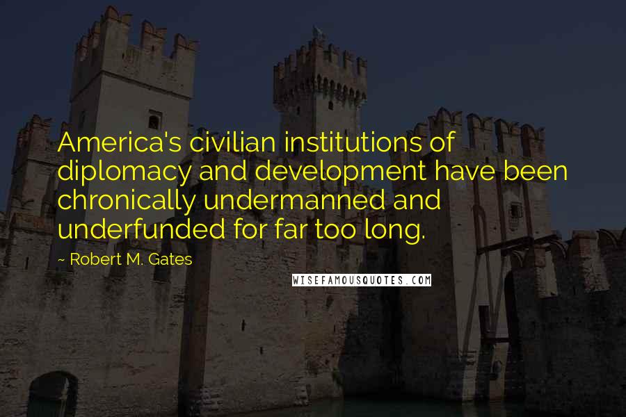 Robert M. Gates Quotes: America's civilian institutions of diplomacy and development have been chronically undermanned and underfunded for far too long.