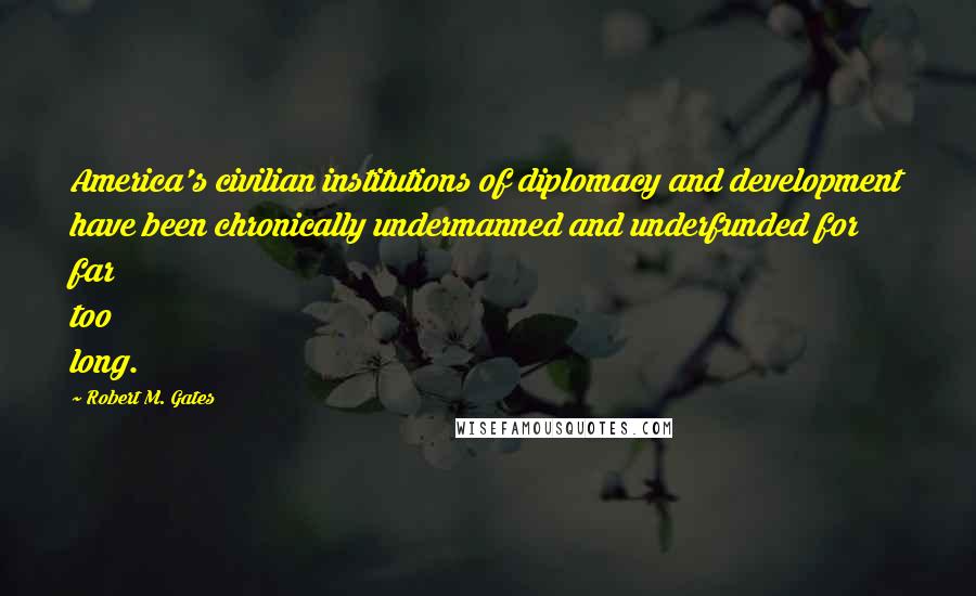 Robert M. Gates Quotes: America's civilian institutions of diplomacy and development have been chronically undermanned and underfunded for far too long.