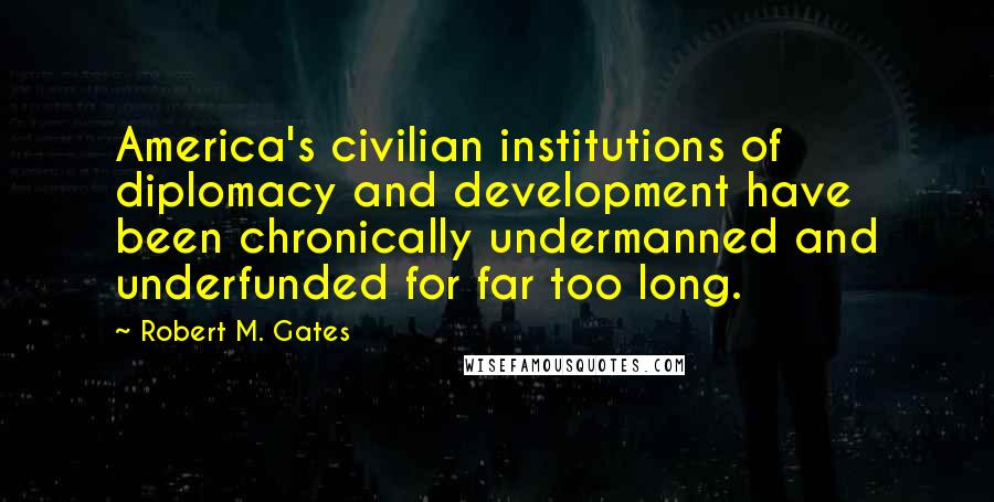Robert M. Gates Quotes: America's civilian institutions of diplomacy and development have been chronically undermanned and underfunded for far too long.