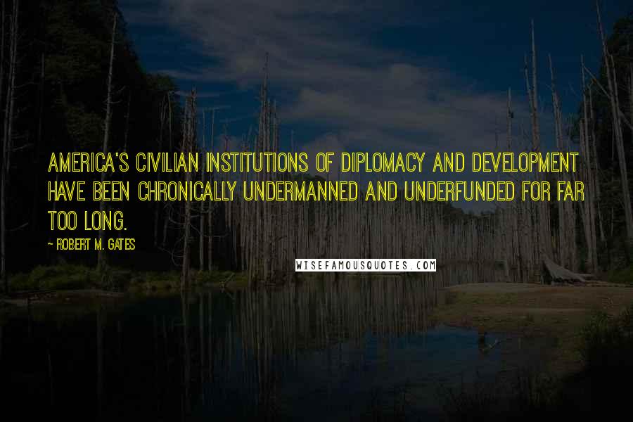 Robert M. Gates Quotes: America's civilian institutions of diplomacy and development have been chronically undermanned and underfunded for far too long.