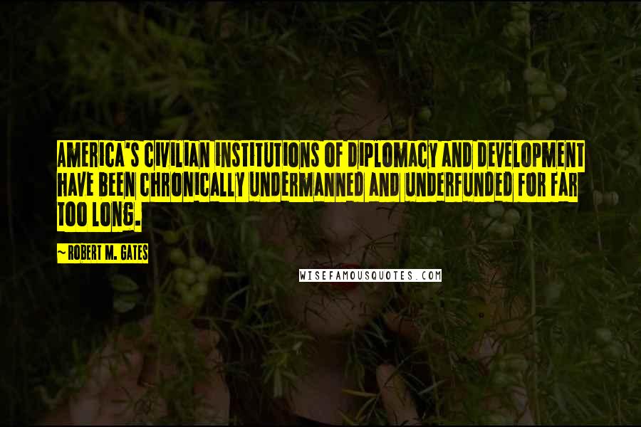 Robert M. Gates Quotes: America's civilian institutions of diplomacy and development have been chronically undermanned and underfunded for far too long.