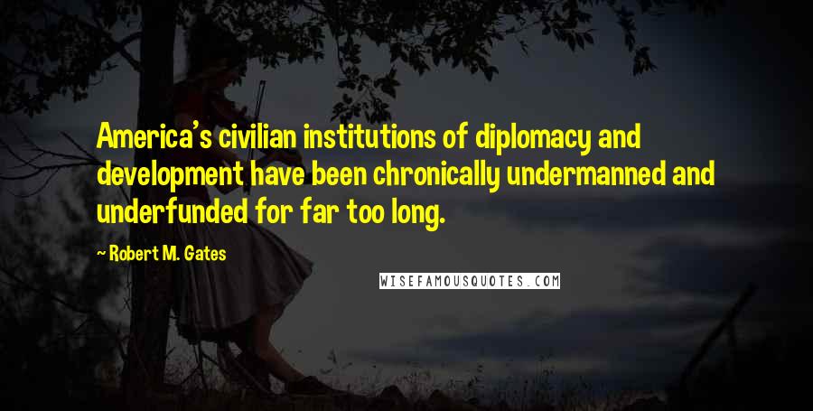 Robert M. Gates Quotes: America's civilian institutions of diplomacy and development have been chronically undermanned and underfunded for far too long.