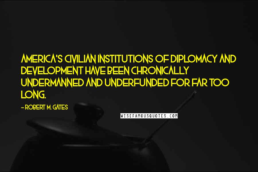 Robert M. Gates Quotes: America's civilian institutions of diplomacy and development have been chronically undermanned and underfunded for far too long.