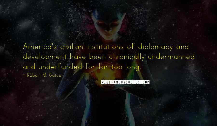 Robert M. Gates Quotes: America's civilian institutions of diplomacy and development have been chronically undermanned and underfunded for far too long.