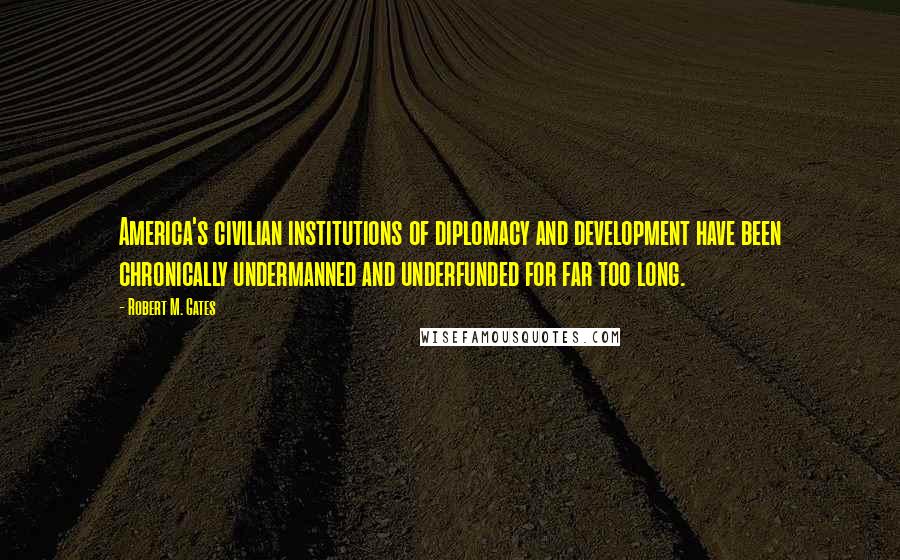 Robert M. Gates Quotes: America's civilian institutions of diplomacy and development have been chronically undermanned and underfunded for far too long.