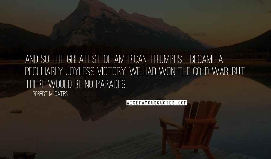 Robert M. Gates Quotes: And so the greatest of American triumphs ... became a peculiarly joyless victory. We had won the Cold War, but there would be no parades.