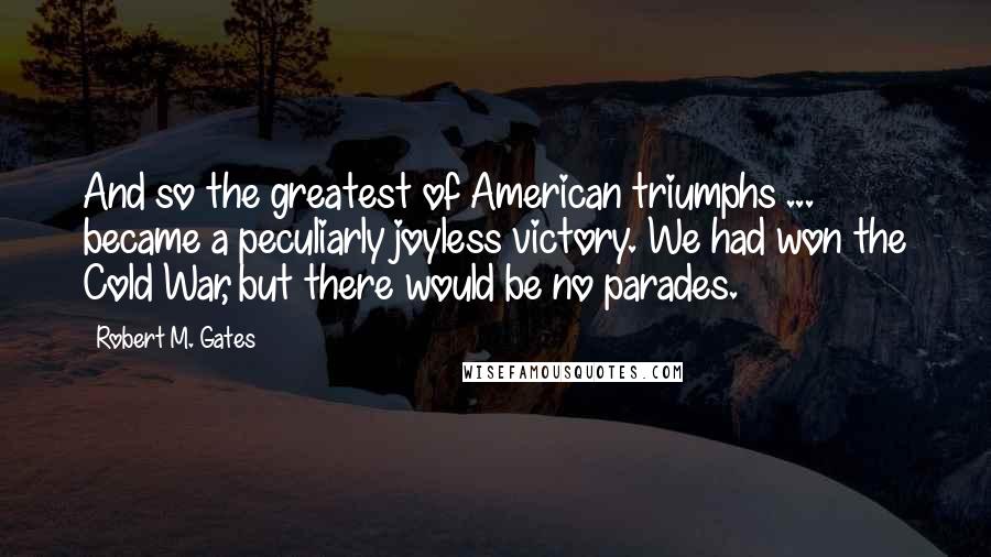 Robert M. Gates Quotes: And so the greatest of American triumphs ... became a peculiarly joyless victory. We had won the Cold War, but there would be no parades.