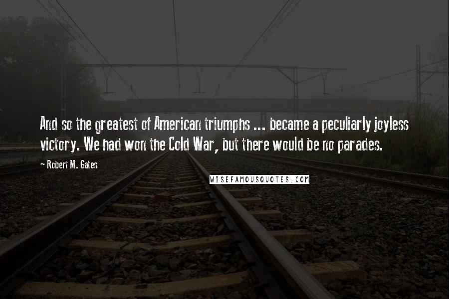 Robert M. Gates Quotes: And so the greatest of American triumphs ... became a peculiarly joyless victory. We had won the Cold War, but there would be no parades.