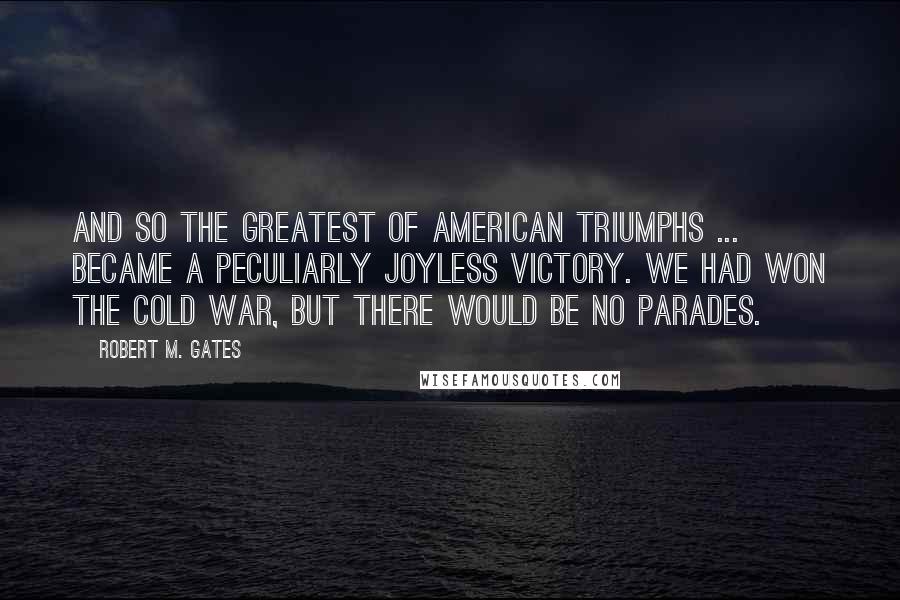 Robert M. Gates Quotes: And so the greatest of American triumphs ... became a peculiarly joyless victory. We had won the Cold War, but there would be no parades.