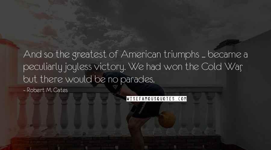 Robert M. Gates Quotes: And so the greatest of American triumphs ... became a peculiarly joyless victory. We had won the Cold War, but there would be no parades.