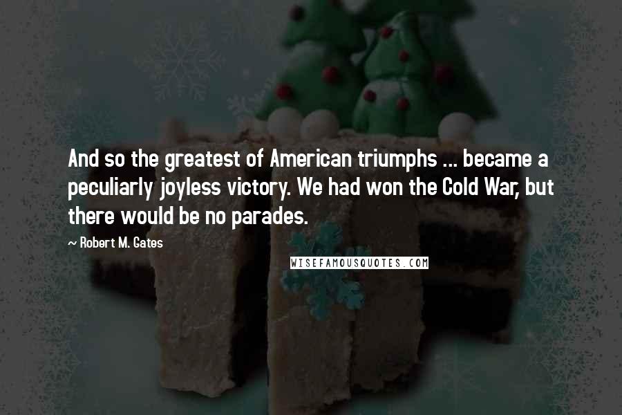 Robert M. Gates Quotes: And so the greatest of American triumphs ... became a peculiarly joyless victory. We had won the Cold War, but there would be no parades.