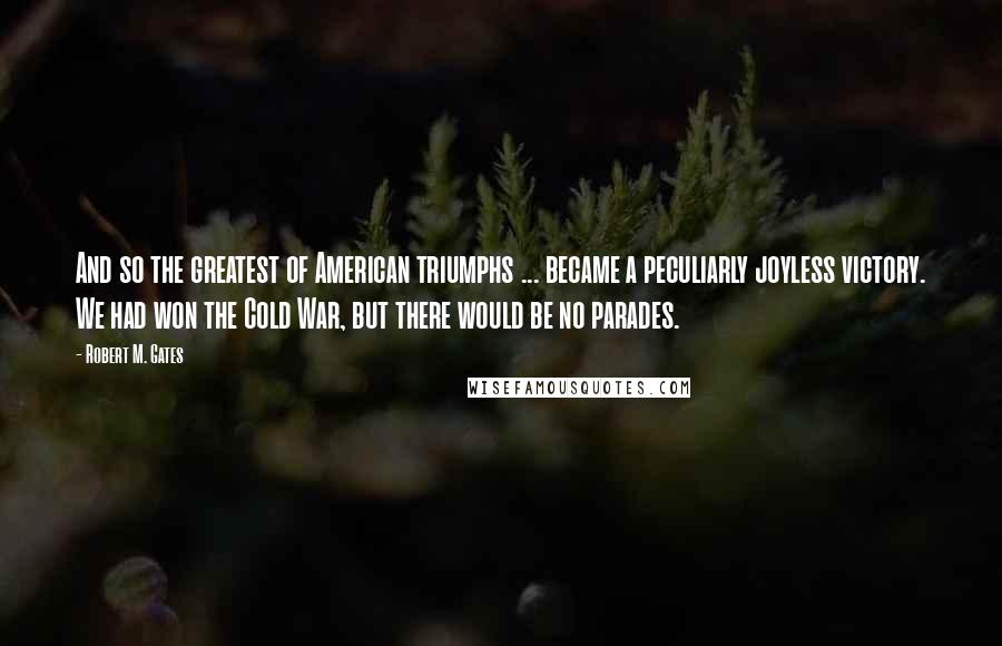 Robert M. Gates Quotes: And so the greatest of American triumphs ... became a peculiarly joyless victory. We had won the Cold War, but there would be no parades.