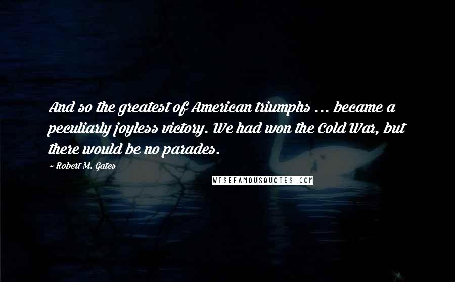 Robert M. Gates Quotes: And so the greatest of American triumphs ... became a peculiarly joyless victory. We had won the Cold War, but there would be no parades.