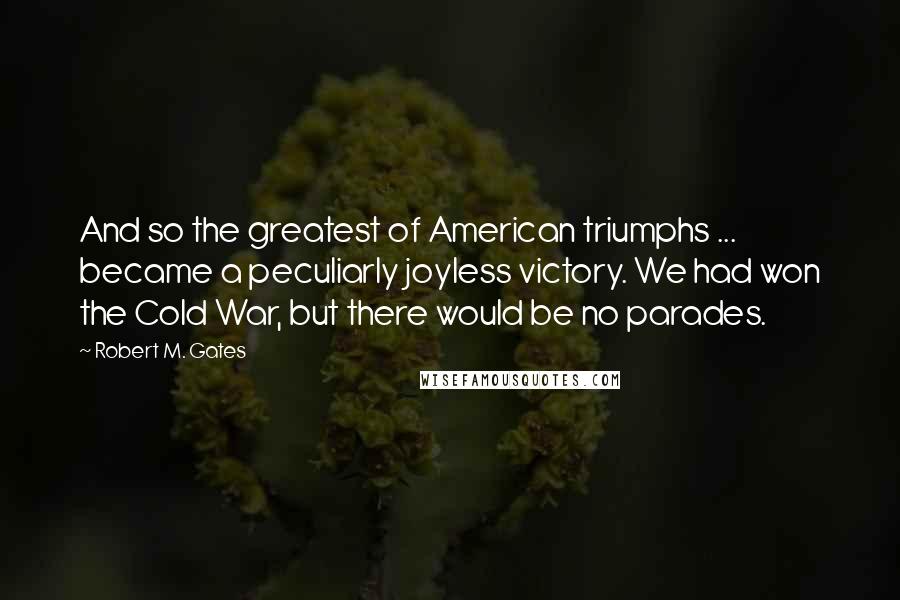 Robert M. Gates Quotes: And so the greatest of American triumphs ... became a peculiarly joyless victory. We had won the Cold War, but there would be no parades.