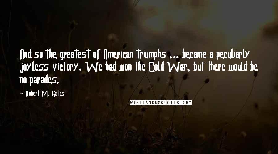 Robert M. Gates Quotes: And so the greatest of American triumphs ... became a peculiarly joyless victory. We had won the Cold War, but there would be no parades.