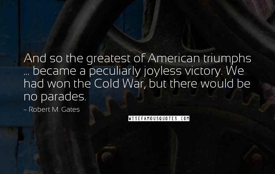 Robert M. Gates Quotes: And so the greatest of American triumphs ... became a peculiarly joyless victory. We had won the Cold War, but there would be no parades.