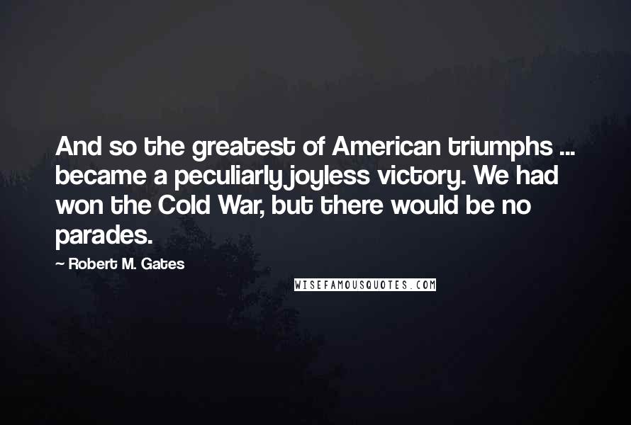 Robert M. Gates Quotes: And so the greatest of American triumphs ... became a peculiarly joyless victory. We had won the Cold War, but there would be no parades.