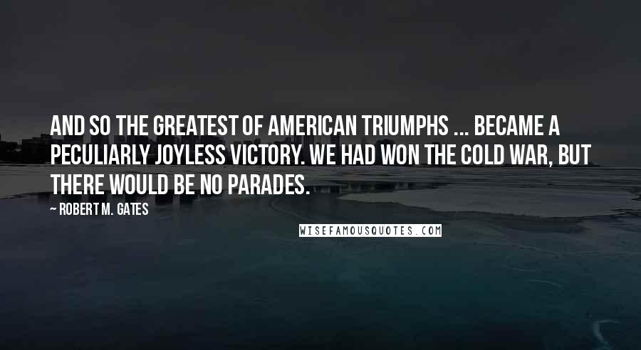 Robert M. Gates Quotes: And so the greatest of American triumphs ... became a peculiarly joyless victory. We had won the Cold War, but there would be no parades.