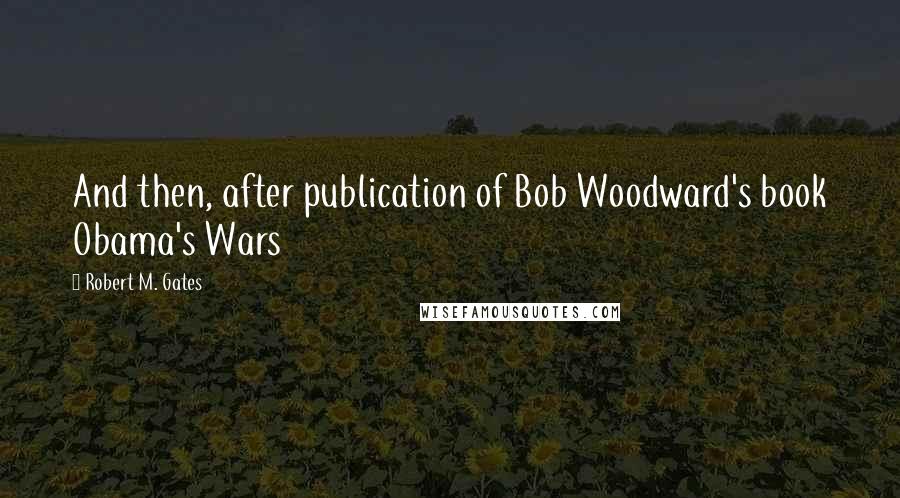 Robert M. Gates Quotes: And then, after publication of Bob Woodward's book Obama's Wars