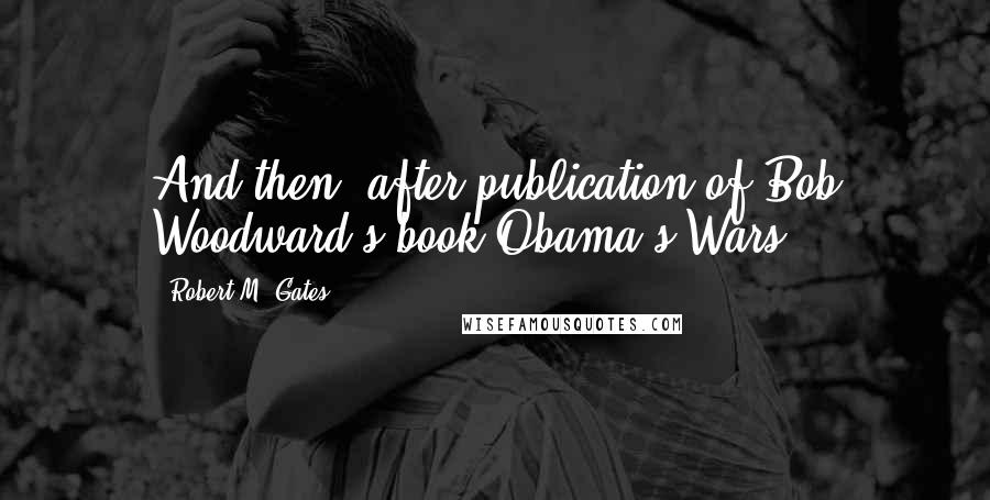Robert M. Gates Quotes: And then, after publication of Bob Woodward's book Obama's Wars